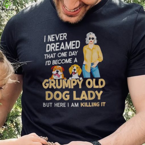 I NEVER DREAMED THAT ONE DAY I’D BECOME A GRUMPY OLD DOG LADY BUT HERE I AM KILLING IT SHIRT