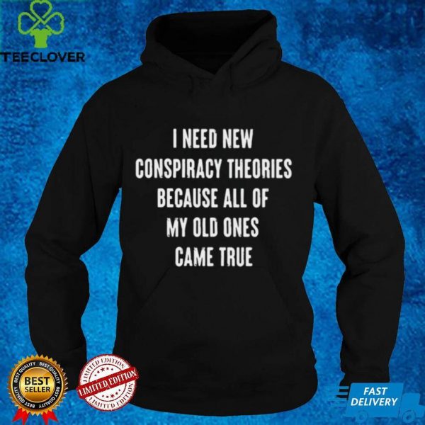 I Need New Conspiracy Theories Because All Of My Old Ones Came True T hoodie, sweater, longsleeve, shirt v-neck, t-shirt