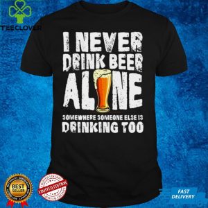 I Never Drink Beer Alone Somewhere Someone Else Is Drinking Too T shirt