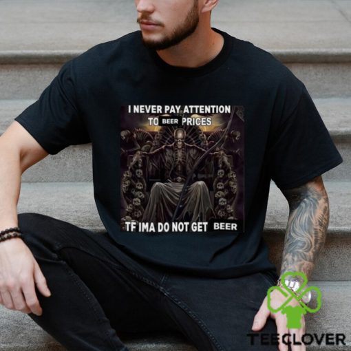 I Never Pay Attention To Beer Prices Tf Ima Do Not Get Beer Shirt