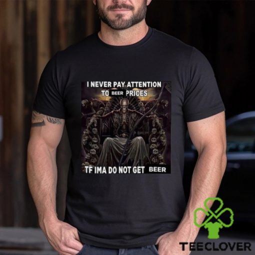 I Never Pay Attention To Beer Prices Tf Ima Do Not Get Beer Shirt