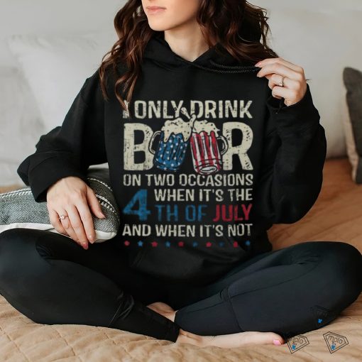 I Only Drink Beer On Two Occasions When Its 4Th Of July Men’s T hoodie, sweater, longsleeve, shirt v-neck, t-shirt