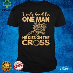 I Only Kneel for One Man and He Dies On The Cross Jesus Christians Shirt