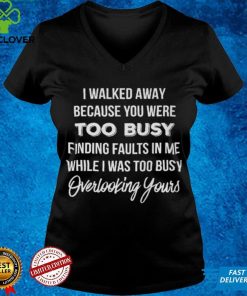 I Walked Away Because You Were Too Busy T shirt