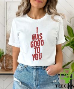 I Was Good To You Shirt 1 I Was Good To You Shirt