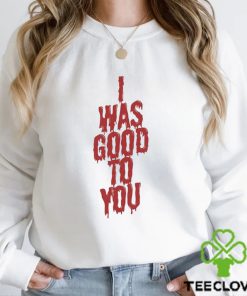 I Was Good To You Shirt 3 I Was Good To You Shirt