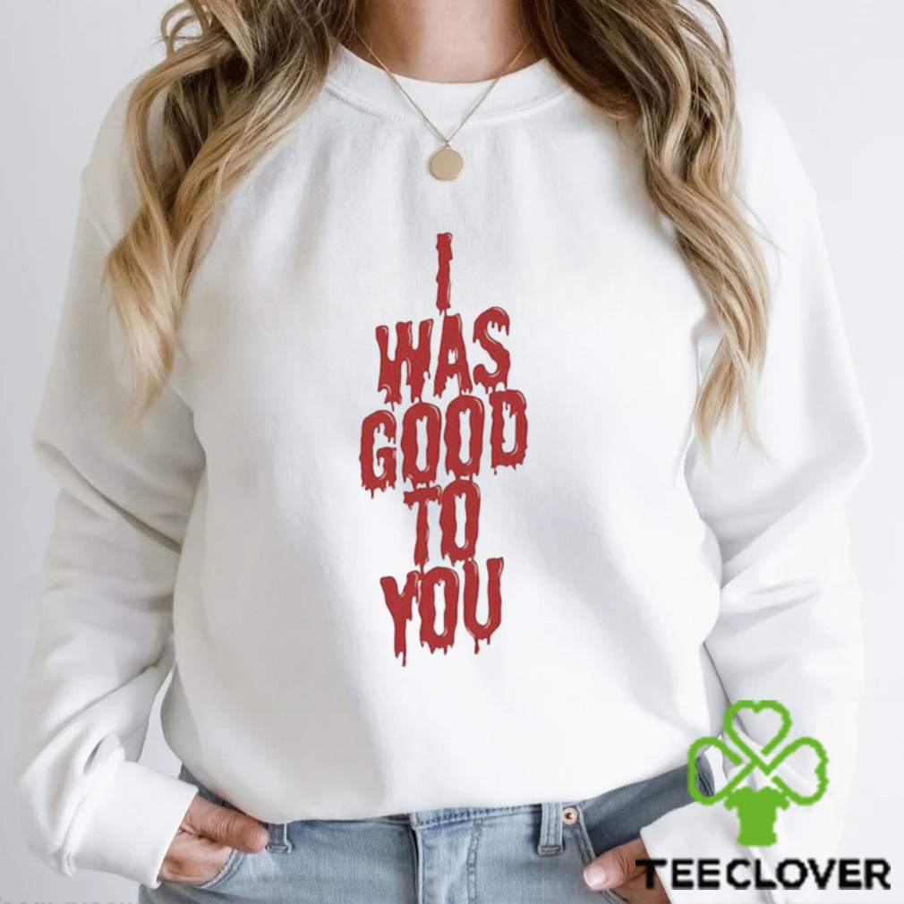 I Was Good To You Shirt I Was Good To You Shirt