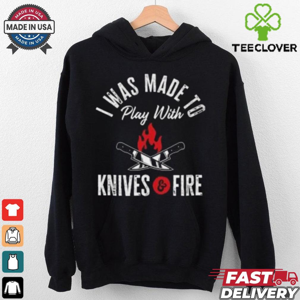I Was Made To Play With Knives And Fire 2024 T Shirt I Was Made To Play With Knives And Fire 2024 T Shirt