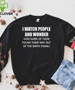 I Watch People And Wonder How some of them found their way out of the birth canal T hoodie, sweater, longsleeve, shirt v-neck, t-shirt