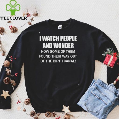 I Watch People And Wonder How some of them found their way out of the birth canal T hoodie, sweater, longsleeve, shirt v-neck, t-shirt