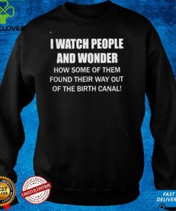 I Watch People And Wonder How some of them found their way out of the birth canal T hoodie, sweater, longsleeve, shirt v-neck, t-shirt