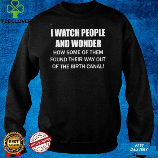 I Watch People And Wonder How some of them found their way out of the birth canal T hoodie, sweater, longsleeve, shirt v-neck, t-shirt