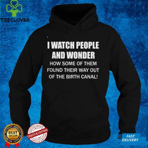 I Watch People And Wonder How some of them found their way out of the birth canal T hoodie, sweater, longsleeve, shirt v-neck, t-shirt