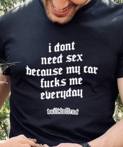 I dont need sex because my car fucks me everyday shirt