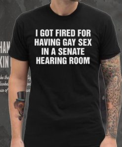 I got fired for having gay sex in a senate hearing room 2023 shirt