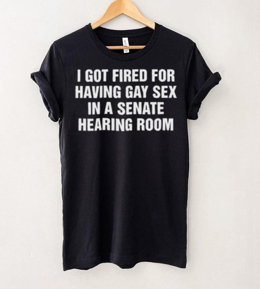 I got fired for having gay sex in a senate hearing room 2023 hoodie, sweater, longsleeve, shirt v-neck, t-shirt