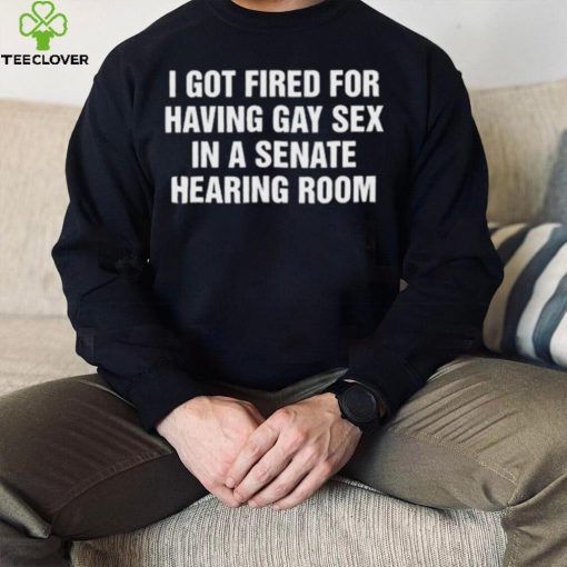 I got fired for having gay sex in a senate hearing room 2023 hoodie, sweater, longsleeve, shirt v-neck, t-shirt