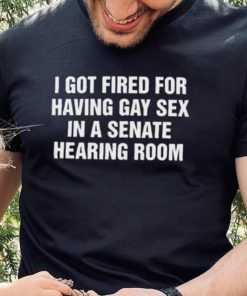 I got fired for having gay sex in a senate hearing room 2023 hoodie, sweater, longsleeve, shirt v-neck, t-shirt