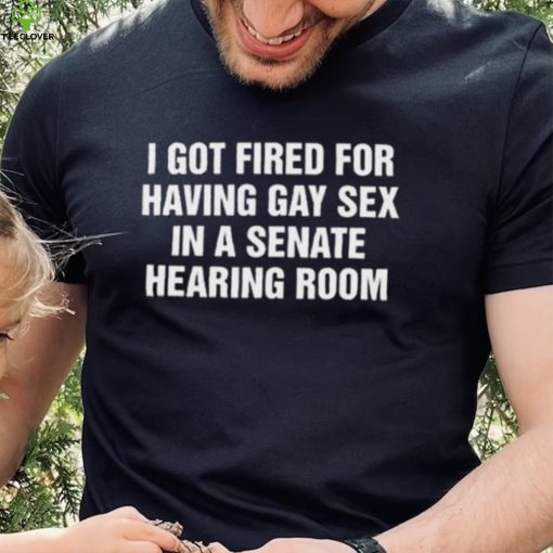 I got fired for having gay sex in a senate hearing room 2023 hoodie, sweater, longsleeve, shirt v-neck, t-shirt