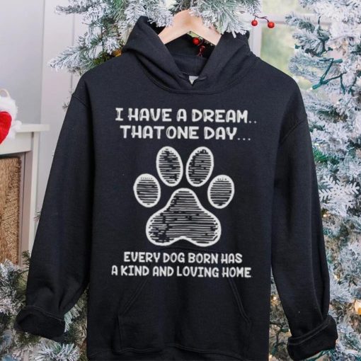 I have a dream that one day every dog born has a kind and loving home 2024 hoodie, sweater, longsleeve, shirt v-neck, t-shirt