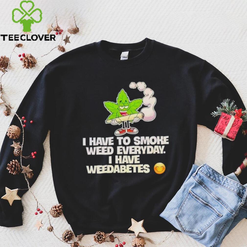 I have to smoke weed everyday i have weedabetes shirt I have to smoke weed everyday i have weedabetes shirt