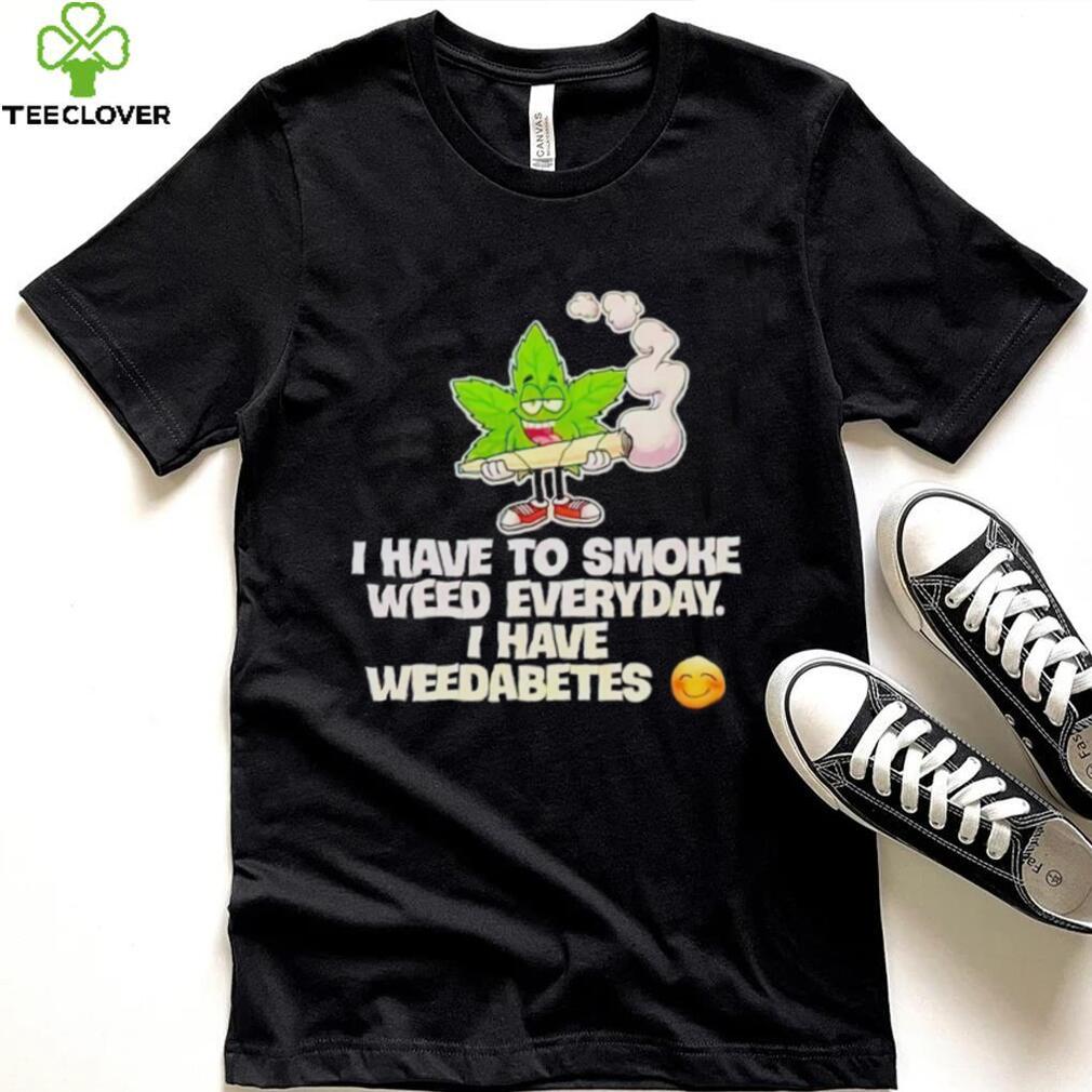 I have to smoke weed everyday i have weedabetes shirt I have to smoke weed everyday i have weedabetes shirt