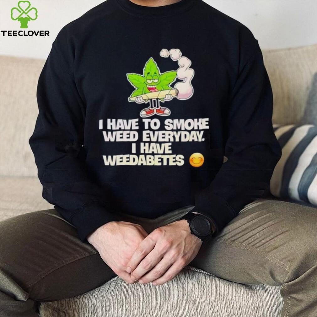 I have to smoke weed everyday i have weedabetes shirt I have to smoke weed everyday i have weedabetes shirt