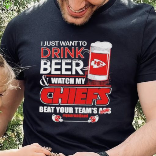 I just want to drink beer and watch my Chiefs beat your team’s ass quarantined hoodie, sweater, longsleeve, shirt v-neck, t-shirt