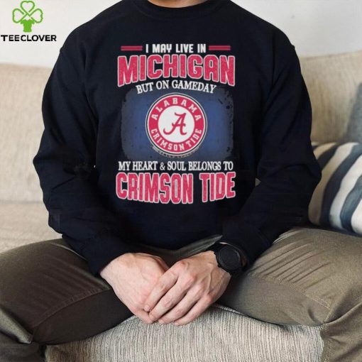 I may live in Michigan but on gameday my heart and soul belongs to Alabama Crimson Tide hoodie, sweater, longsleeve, shirt v-neck, t-shirt