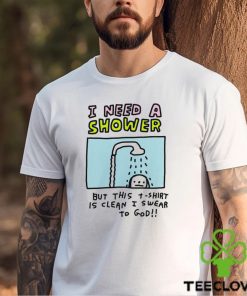 I need a shower but this t shirt is clean I swear to God shirt