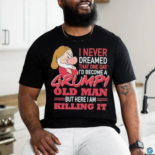 I never Dreamed that one day I’d become a Grumpy old Man but here I am Killing It Shirt