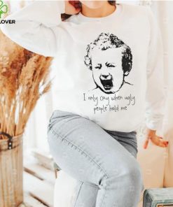 I only cry when ugly people hold me shirt