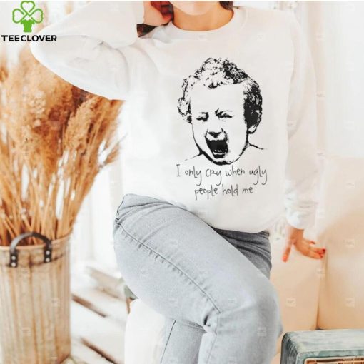 I only cry when ugly people hold me shirt