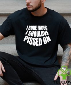 I rode faces i shouldve pissed on funny shirt