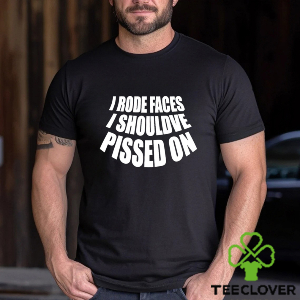I rode faces i shouldve pissed on funny shirt I rode faces i shouldve pissed on funny shirt