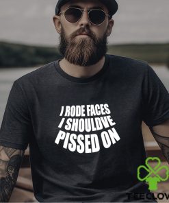 I rode faces i shouldve pissed on funny shirt 2 I rode faces i shouldve pissed on funny shirt