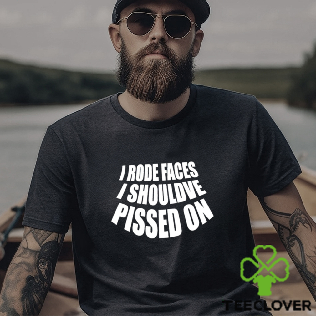 I rode faces i shouldve pissed on funny shirt I rode faces i shouldve pissed on funny shirt