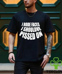 I rode faces i shouldve pissed on funny shirt 3 I rode faces i shouldve pissed on funny shirt