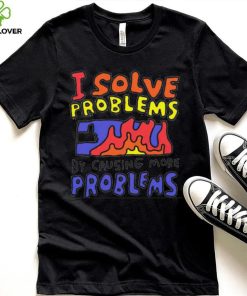 I solve problems by causing more problems shirt 1 I solve problems by causing more problems shirt
