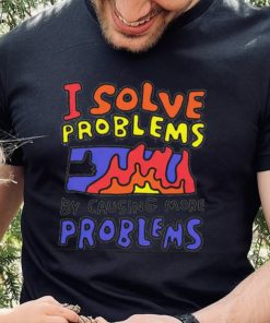 I solve problems by causing more problems shirt 3 I solve problems by causing more problems shirt
