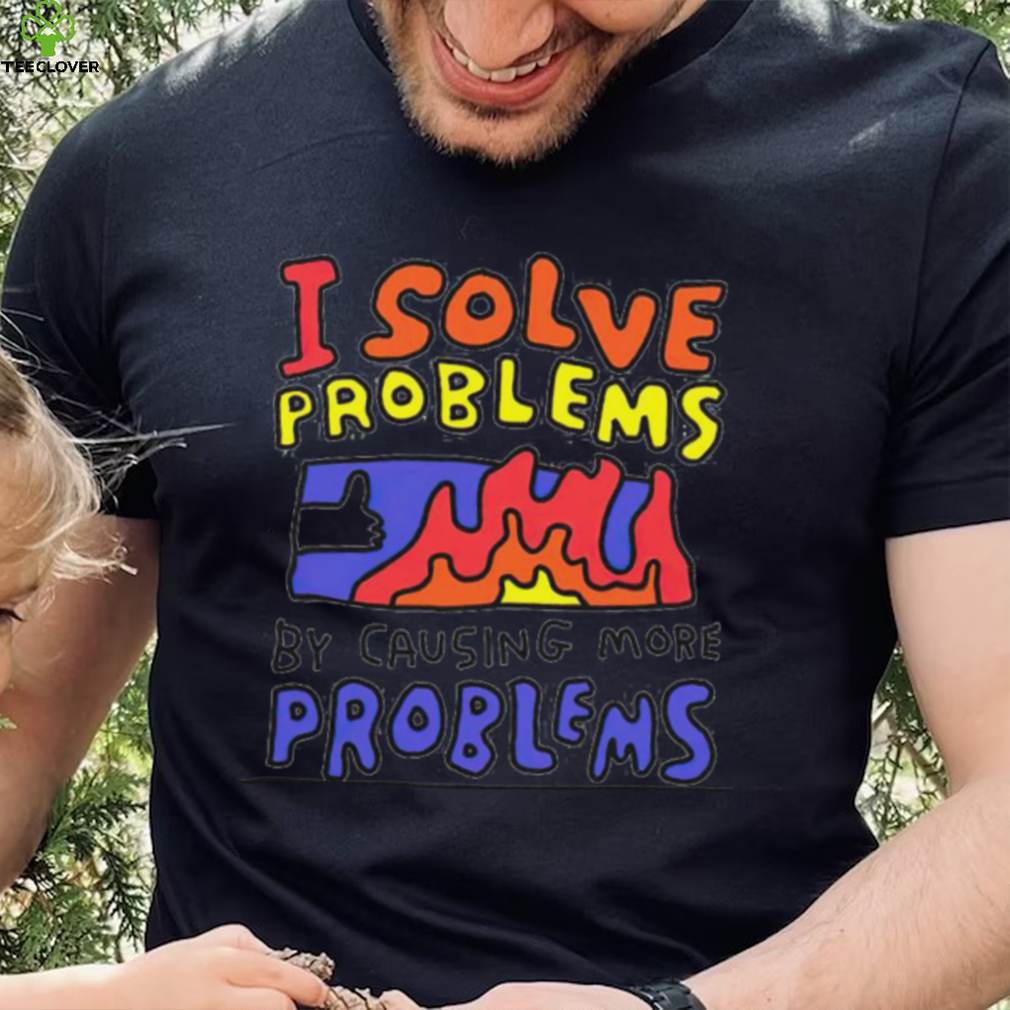 I solve problems by causing more problems shirt I solve problems by causing more problems shirt