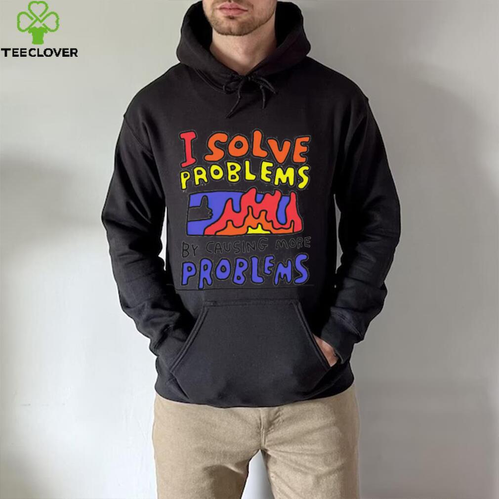 I solve problems by causing more problems shirt I solve problems by causing more problems shirt