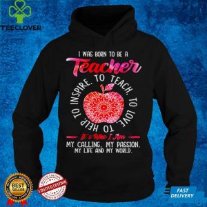 I was born to be teacher its who I am my calling my passion my life and my world hoodie, sweater, longsleeve, shirt v-neck, t-shirt