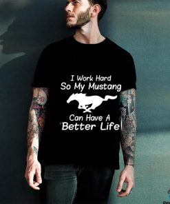 I work hard so my mustang can have a better life shirt