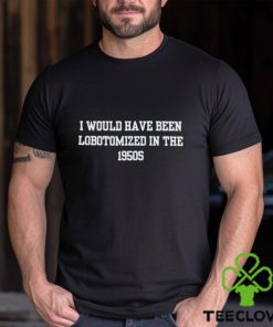 I would i have been lobotomized in the 1950s hoodie, sweater, longsleeve, shirt v-neck, t-shirt