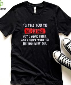 I_d tell you to go to hell but i work there and i don_t want to see you every day shirt