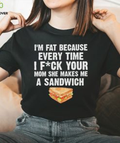 I_m fat every time I f ck your mom she makes me a sandwich shirt