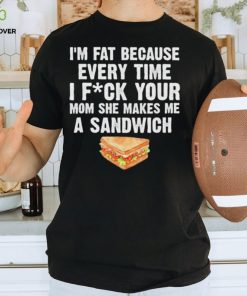 I_m fat every time I f ck your mom she makes me a sandwich hoodie, sweater, longsleeve, shirt v-neck, t-shirt