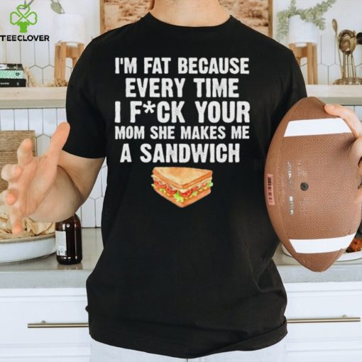 I_m fat every time I f ck your mom she makes me a sandwich hoodie, sweater, longsleeve, shirt v-neck, t-shirt