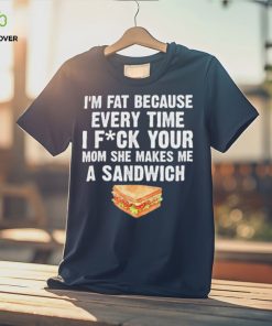 I_m fat every time I f ck your mom she makes me a sandwich hoodie, sweater, longsleeve, shirt v-neck, t-shirt